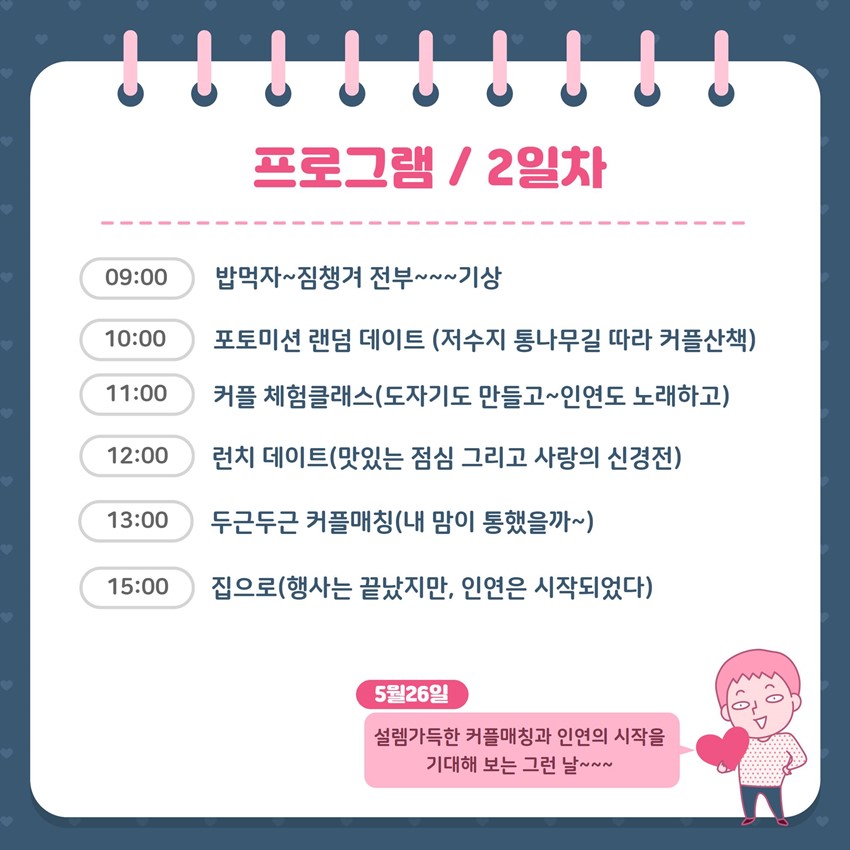 프로그램 / 2일차 09:00 밥먹자~ 짐챙겨 전부~~ 기상 10:00 포토미션 랜덤 데이트(저수지 통나무길 따라 커플산책) 11:00 커플 체험클래스(도자기도 만들고~ 인연도 노래하고) 12:00 런치 데이트(맛있는 점심 그리고 사랑의 신경전) 13:00 두근두근 커플매칭(내 맘이 통했을까~) 15:00 집으로(행사는 끝났지만, 인연은 시작되었다) 5월26일 설렘가득한 커플매칭과 인연의 시작을 기대해 보는 그런 날~~